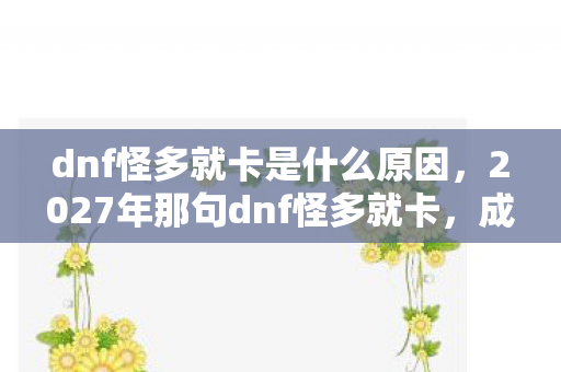 dnf怪多就卡是什么原因,2027年那句dnf怪多就卡,成了我们再也回不去的青春伏笔 dnf怪多就卡是什么原因,2027年那句dnf怪多就卡,成了我们再也回不去的青春伏笔