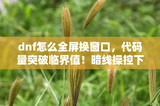 dnf怎么全屏换窗口,代码量突破临界值!暗线操控下全屏狂潮让玩家头皮发麻 dnf怎么全屏换窗口,代码量突破临界值!暗线操控下全屏狂潮让玩家头皮发麻