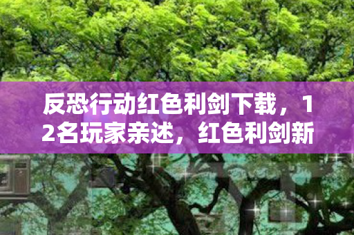 反恐行动红色利剑下载，12名玩家亲述，红色利剑新版本疑点重重，连大神都绷不住直呼离谱！