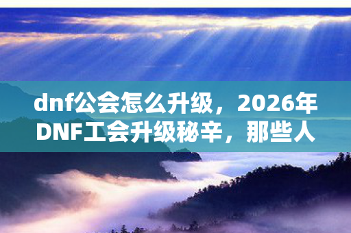 dnf公会怎么升级,2026年DNF工会升级秘辛,那些人,让我鼻子一酸 dnf公会怎么升级,2026年DNF工会升级秘辛,那些人,让我鼻子一酸