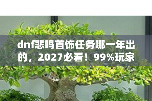 dnf悲鸣首饰任务哪一年出的,2027必看!99%玩家错过的悲鸣首饰速通心得,错过再等十年! dnf悲鸣首饰任务哪一年出的,2027必看!99%玩家错过的悲鸣首饰速通心得,错过再等十年!