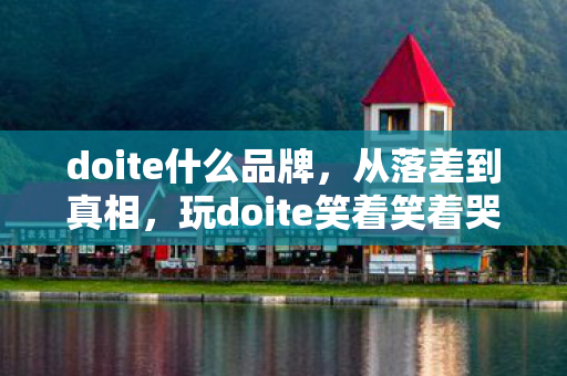 doite什么品牌，从落差到真相，玩doite笑着笑着哭了，这坑我竟还跳了又跳！