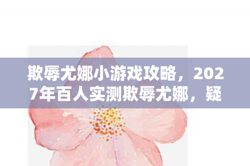 欺辱尤娜小游戏攻略，2027年百人实测欺辱尤娜，疑点重重，玩家集体绷不住的真相竟是？