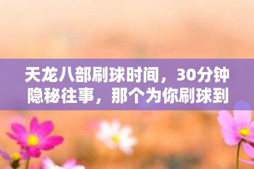 天龙八部刷球时间,30分钟隐秘往事,那个为你刷球到哽咽的人,还在列表里吗? 天龙八部刷球时间,30分钟隐秘往事,那个为你刷球到哽咽的人,还在列表里吗?