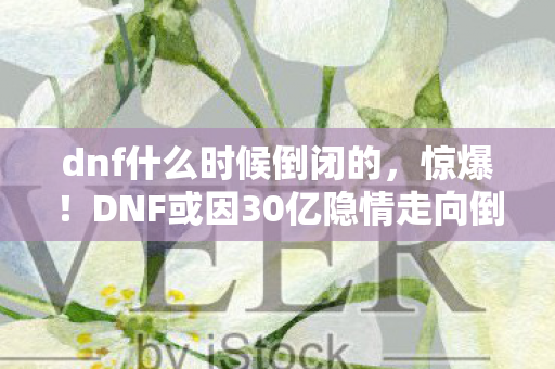 dnf什么时候倒闭的，惊爆！DNF或因30亿隐情走向倒闭？真相让人吓一跳！
