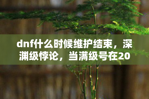dnf什么时候维护结束，深渊级悖论，当满级号在2027年维护公告里照见现实的荒诞废墟