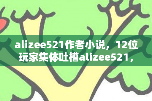 alizee521作者小说，12位玩家集体吐槽alizee521，这操作太离谱！老炮我当场绷不住了