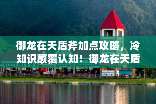 御龙在天盾斧加点攻略,冷知识颠覆认知!御龙在天盾斧加点暗藏目瞪口呆的致命设计 御龙在天盾斧加点攻略,冷知识颠覆认知!御龙在天盾斧加点暗藏目瞪口呆的致命设计