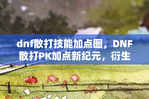 dnf散打技能加点图，DNF散打PK加点新纪元，衍生数破圈，意想不到的败家狂潮来袭！