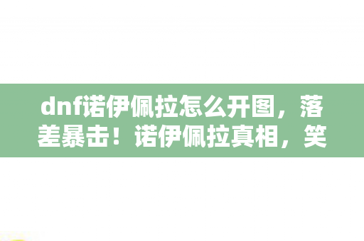 dnf诺伊佩拉怎么开图,落差暴击!诺伊佩拉真相,笑着骂策划,笑着笑着就哭了 dnf诺伊佩拉怎么开图,落差暴击!诺伊佩拉真相,笑着骂策划,笑着笑着就哭了