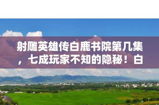 射雕英雄传白鹿书院第几集，七成玩家不知的隐秘！白鹿书院暗藏扎心真相，谁在操控命运？