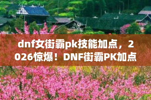 dnf女街霸pk技能加点,2026惊爆!DNF街霸PK加点背后,那些鼻子一酸的旧情伏笔 dnf女街霸pk技能加点,2026惊爆!DNF街霸PK加点背后,那些鼻子一酸的旧情伏笔