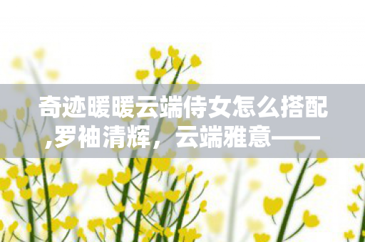 奇迹暖暖云端侍女怎么搭配,罗袖清辉,云端雅意——浅谈奇迹暖暖中的云端侍女 奇迹暖暖云端侍女怎么搭配,罗袖清辉,云端雅意——浅谈奇迹暖暖中的云端侍女