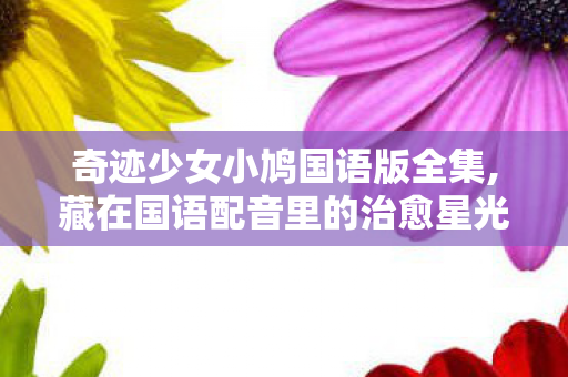 奇迹少女小鸠国语版全集,藏在国语配音里的治愈星光——聊聊奇迹少女小鸠国语版 奇迹少女小鸠国语版全集,藏在国语配音里的治愈星光——聊聊奇迹少女小鸠国语版