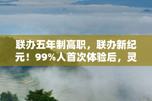 联办五年制高职，联办新纪元！99%人首次体验后，灵魂都被这震撼感撕裂了！