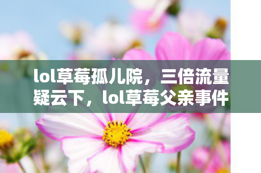 lol草莓孤儿院,三倍流量疑云下,lol草莓父亲事件背后,谁让玩家心寒至极? lol草莓孤儿院,三倍流量疑云下,lol草莓父亲事件背后,谁让玩家心寒至极?