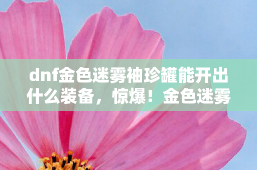 dnf金色迷雾袖珍罐能开出什么装备,惊爆!金色迷雾袖珍罐竟藏3大逆天神物?开罐瞬间心跳飙升! dnf金色迷雾袖珍罐能开出什么装备,惊爆!金色迷雾袖珍罐竟藏3大逆天神物?开罐瞬间心跳飙升!