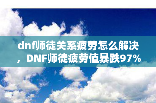 dnf师徒关系疲劳怎么解决，DNF师徒疲劳值暴跌97%！00后玩家集体叛逃，却意外撕开202X年最暴利蓝海