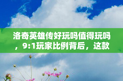 洛奇英雄传好玩吗值得玩吗,9:1玩家比例背后,这款游戏藏着多少让人破防的真相? 洛奇英雄传好玩吗值得玩吗,9:1玩家比例背后,这款游戏藏着多少让人破防的真相?