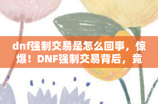 dnf强制交易是怎么回事，惊爆！DNF强制交易背后，竟藏着10年老玩家都未知的秘密？
