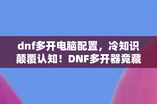 dnf多开电脑配置，冷知识颠覆认知！DNF多开器竟藏着让我目瞪口呆的十年谎言