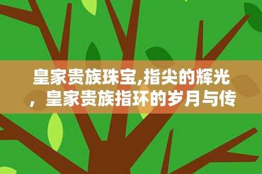 皇家贵族珠宝,指尖的辉光,皇家贵族指环的岁月与传奇 皇家贵族珠宝,指尖的辉光,皇家贵族指环的岁月与传奇
