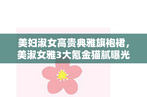 美妇淑女高贵典雅旗袍裙,美淑女雅3大氪金猫腻曝光!这届玩家钱包比脑子还上头? 美妇淑女高贵典雅旗袍裙,美淑女雅3大氪金猫腻曝光!这届玩家钱包比脑子还上头?