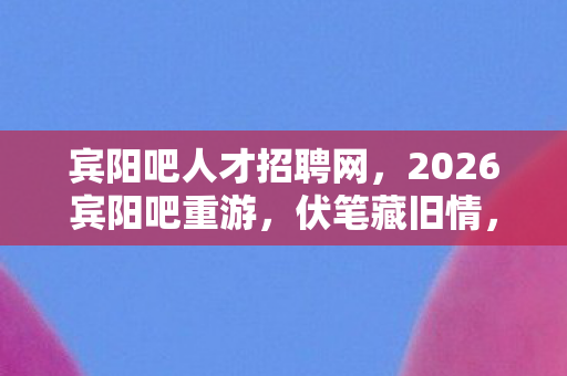 宾阳吧人才招聘网,2026宾阳吧重游,伏笔藏旧情,那些年游戏里的事,鼻子一酸忆往昔 宾阳吧人才招聘网,2026宾阳吧重游,伏笔藏旧情,那些年游戏里的事,鼻子一酸忆往昔