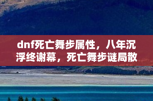 dnf死亡舞步属性,八年沉浮终谢幕,死亡舞步谜局散,泪目竟是空留憾 dnf死亡舞步属性,八年沉浮终谢幕,死亡舞步谜局散,泪目竟是空留憾