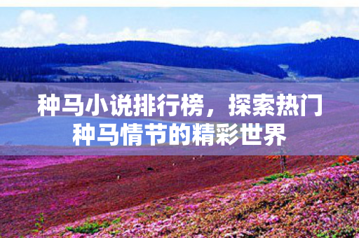种马小说排行榜,探索热门种马情节的精彩世界 种马小说排行榜,探索热门种马情节的精彩世界