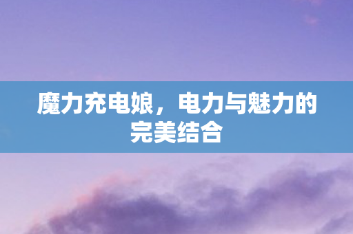 魔力充电娘,电力与魅力的完美结合 魔力充电娘,电力与魅力的完美结合