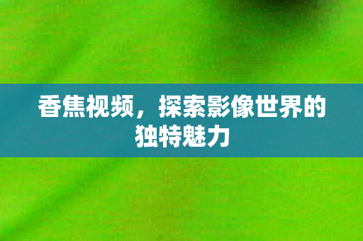 香焦视频,探索影像世界的独特魅力 香焦视频,探索影像世界的独特魅力