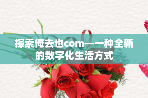 探索俺去也com—一种全新的数字化生活方式 探索俺去也com—一种全新的数字化生活方式
