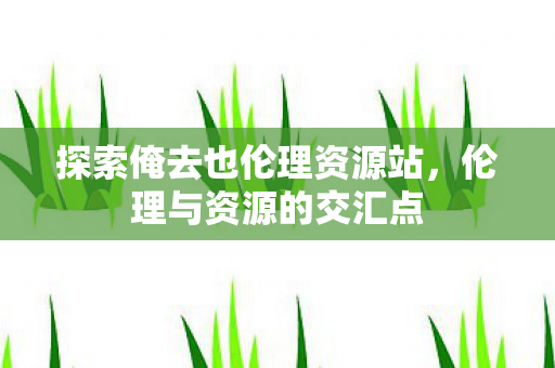 探索俺去也伦理资源站，伦理与资源的交汇点