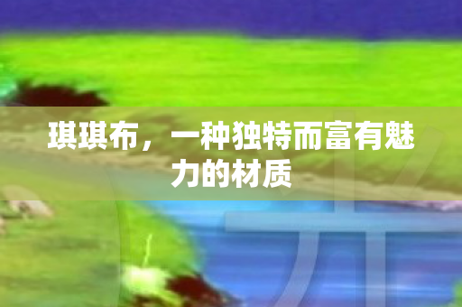 琪琪布,一种独特而富有魅力的材质 琪琪布,一种独特而富有魅力的材质