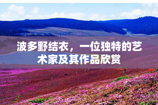 波多野结衣,一位独特的艺术家及其作品欣赏 波多野结衣,一位独特的艺术家及其作品欣赏