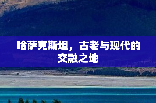 哈萨克斯坦,古老与现代的交融之地 哈萨克斯坦,古老与现代的交融之地