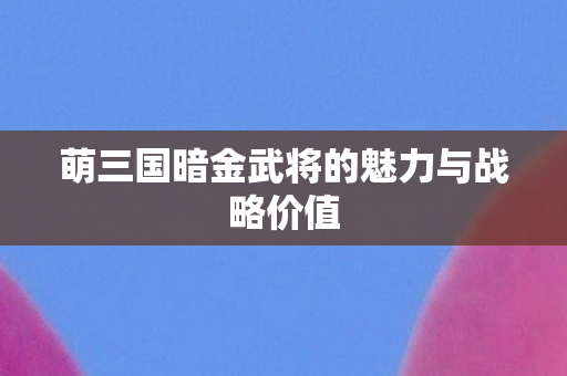 萌三国暗金武将的魅力与战略价值 萌三国暗金武将的魅力与战略价值