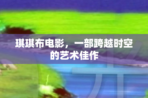 琪琪布电影,一部跨越时空的艺术佳作 琪琪布电影,一部跨越时空的艺术佳作