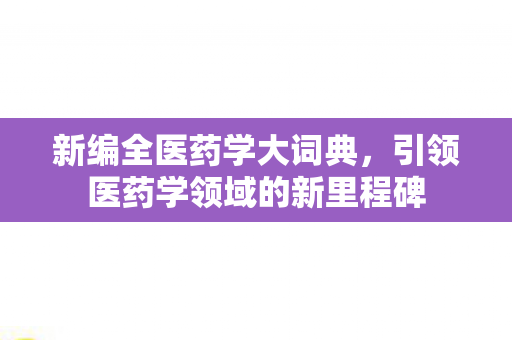 新编全医药学大词典,引领医药学领域的新里程碑 新编全医药学大词典,引领医药学领域的新里程碑