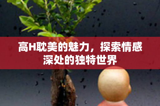 高H耽美的魅力,探索情感深处的独特世界 高H耽美的魅力,探索情感深处的独特世界