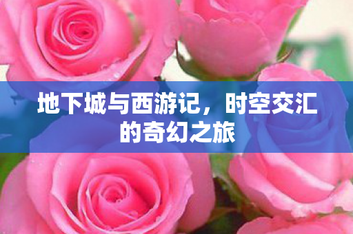 地下城与西游记,时空交汇的奇幻之旅 地下城与西游记,时空交汇的奇幻之旅