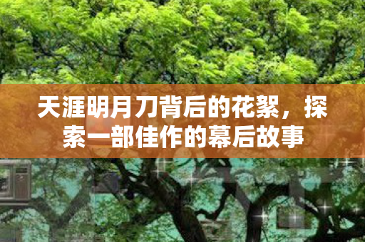 天涯明月刀背后的花絮,探索一部佳作的幕后故事 天涯明月刀背后的花絮,探索一部佳作的幕后故事