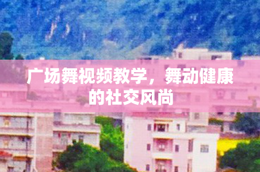 广场舞视频教学,舞动健康的社交风尚 广场舞视频教学,舞动健康的社交风尚